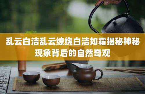乱云白洁乱云缭绕白洁如霜揭秘神秘现象背后的自然奇观