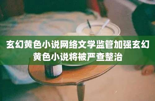 玄幻黄色小说网络文学监管加强玄幻黄色小说将被严查整治