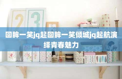 回眸一笑jq起回眸一笑倾城jq起航演绎青春魅力