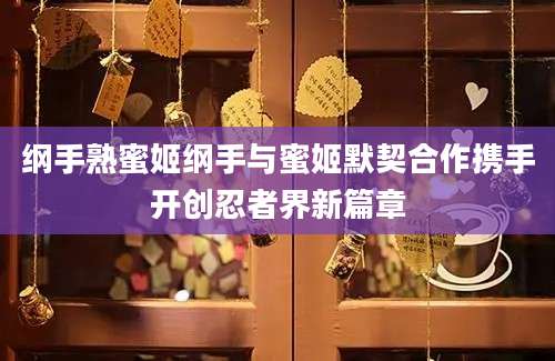 纲手熟蜜姬纲手与蜜姬默契合作携手开创忍者界新篇章