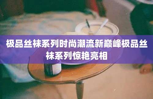 极品丝袜系列时尚潮流新巅峰极品丝袜系列惊艳亮相