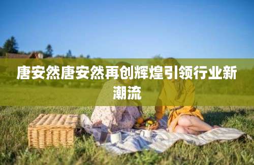 唐安然唐安然再创辉煌引领行业新潮流