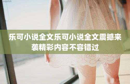 乐可小说全文乐可小说全文震撼来袭精彩内容不容错过