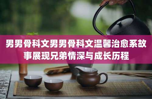 男男骨科文男男骨科文温馨治愈系故事展现兄弟情深与成长历程