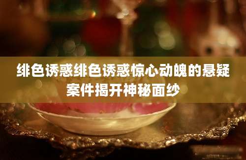绯色诱惑绯色诱惑惊心动魄的悬疑案件揭开神秘面纱
