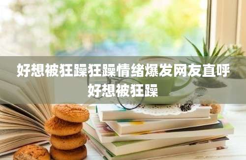 好想被狂躁狂躁情绪爆发网友直呼好想被狂躁