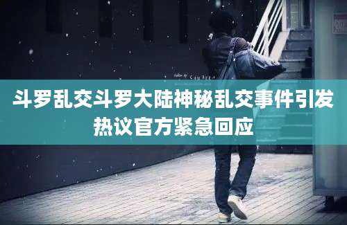 斗罗乱交斗罗大陆神秘乱交事件引发热议官方紧急回应