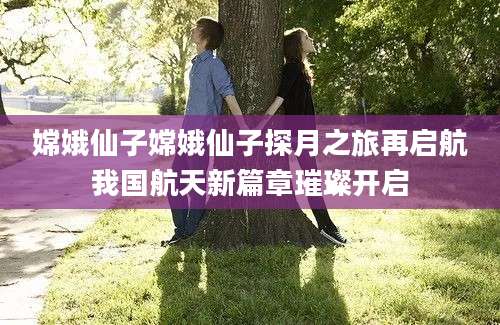 嫦娥仙子嫦娥仙子探月之旅再启航我国航天新篇章璀璨开启