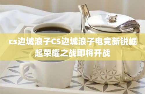cs边城浪子CS边城浪子电竞新锐崛起荣耀之战即将开战