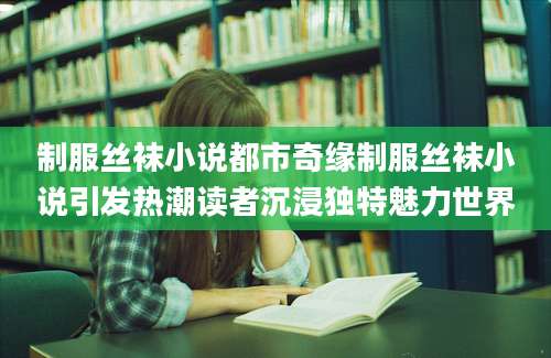 制服丝袜小说都市奇缘制服丝袜小说引发热潮读者沉浸独特魅力世界