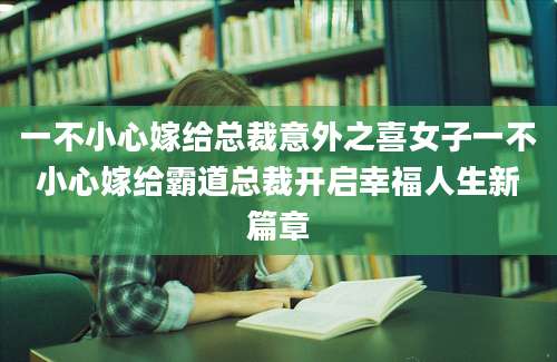 一不小心嫁给总裁意外之喜女子一不小心嫁给霸道总裁开启幸福人生新篇章