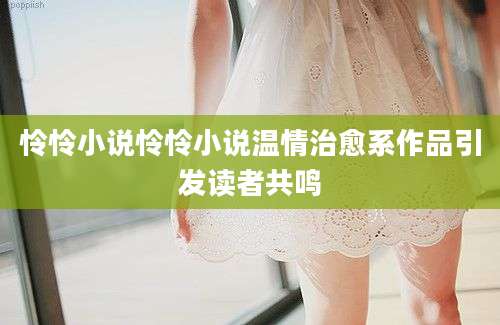 怜怜小说怜怜小说温情治愈系作品引发读者共鸣