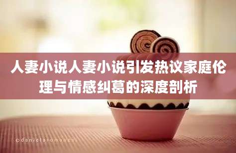 人妻小说人妻小说引发热议家庭伦理与情感纠葛的深度剖析