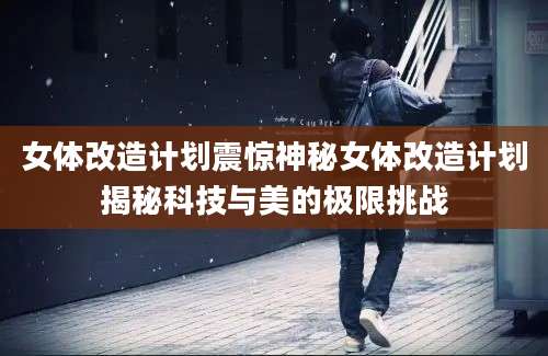 女体改造计划震惊神秘女体改造计划揭秘科技与美的极限挑战