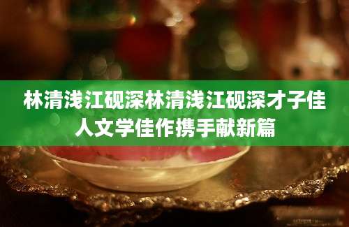林清浅江砚深林清浅江砚深才子佳人文学佳作携手献新篇