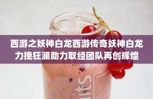 西游之妖神白龙西游传奇妖神白龙力挽狂澜助力取经团队再创辉煌