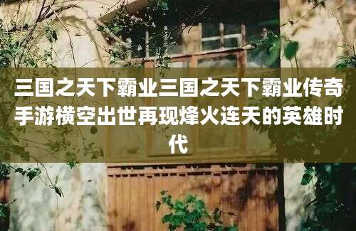 三国之天下霸业三国之天下霸业传奇手游横空出世再现烽火连天的英雄时代