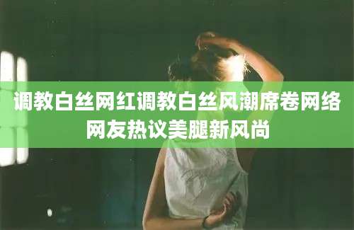 调教白丝网红调教白丝风潮席卷网络网友热议美腿新风尚
