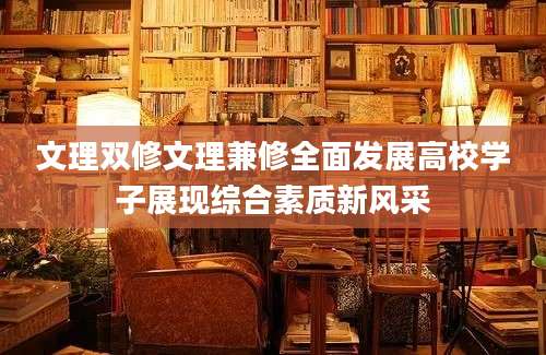 文理双修文理兼修全面发展高校学子展现综合素质新风采