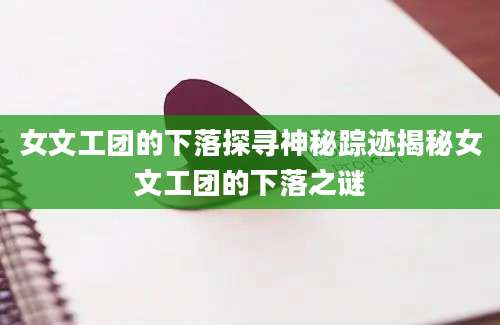 女文工团的下落探寻神秘踪迹揭秘女文工团的下落之谜