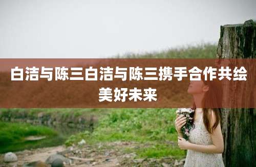 白洁与陈三白洁与陈三携手合作共绘美好未来