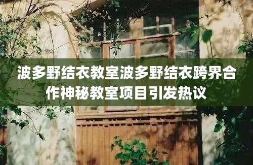 波多野结衣教室波多野结衣跨界合作神秘教室项目引发热议