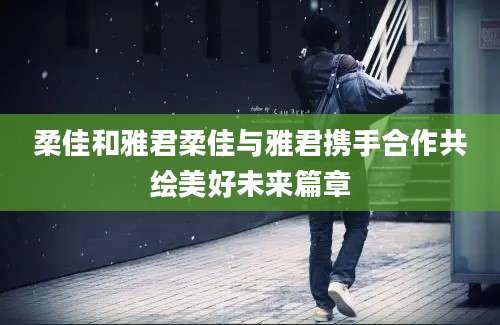 柔佳和雅君柔佳与雅君携手合作共绘美好未来篇章