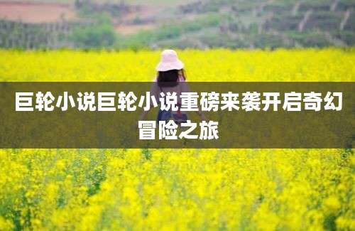 巨轮小说巨轮小说重磅来袭开启奇幻冒险之旅