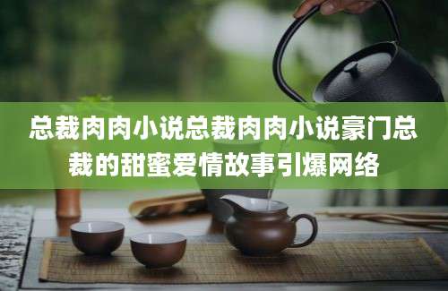 总裁肉肉小说总裁肉肉小说豪门总裁的甜蜜爱情故事引爆网络