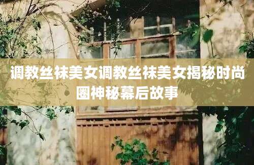 调教丝袜美女调教丝袜美女揭秘时尚圈神秘幕后故事
