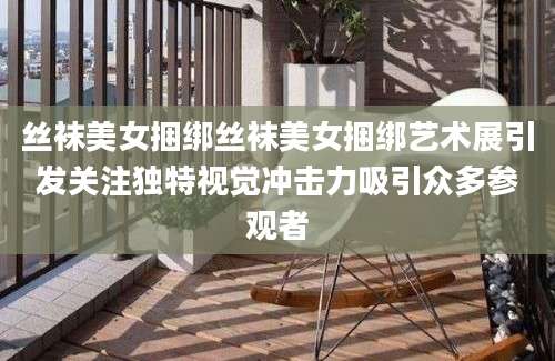 丝袜美女捆绑丝袜美女捆绑艺术展引发关注独特视觉冲击力吸引众多参观者