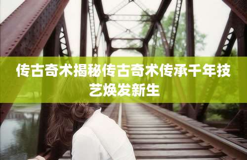 传古奇术揭秘传古奇术传承千年技艺焕发新生