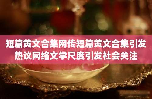 短篇黄文合集网传短篇黄文合集引发热议网络文学尺度引发社会关注