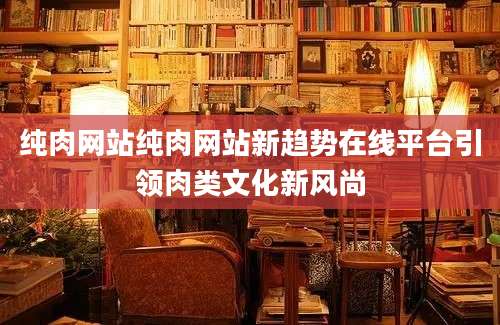 纯肉网站纯肉网站新趋势在线平台引领肉类文化新风尚