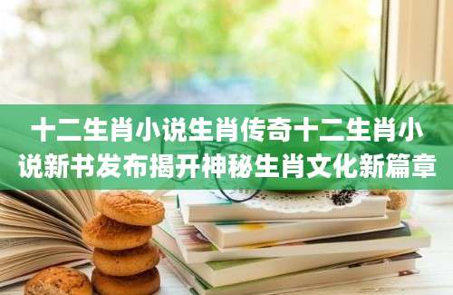 十二生肖小说生肖传奇十二生肖小说新书发布揭开神秘生肖文化新篇章