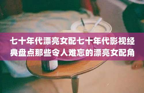 七十年代漂亮女配七十年代影视经典盘点那些令人难忘的漂亮女配角