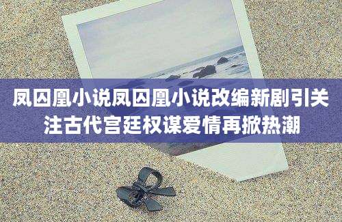 凤囚凰小说凤囚凰小说改编新剧引关注古代宫廷权谋爱情再掀热潮