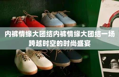 内裤情缘大团结内裤情缘大团结一场跨越时空的时尚盛宴
