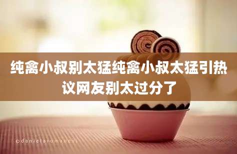 纯禽小叔别太猛纯禽小叔太猛引热议网友别太过分了