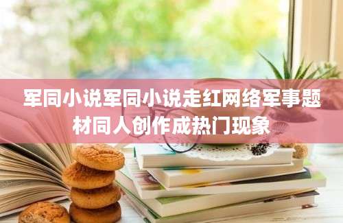 军同小说军同小说走红网络军事题材同人创作成热门现象