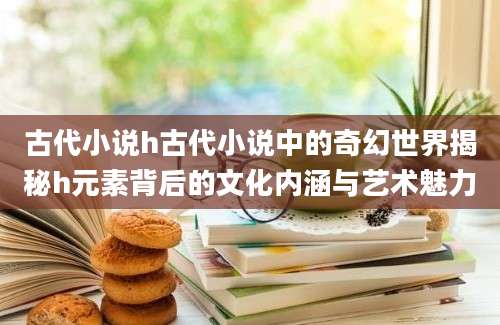 古代小说h古代小说中的奇幻世界揭秘h元素背后的文化内涵与艺术魅力