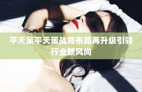 平天策平天策战略布局再升级引领行业新风向