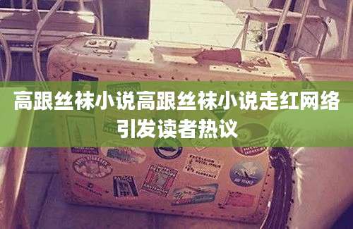 高跟丝袜小说高跟丝袜小说走红网络引发读者热议