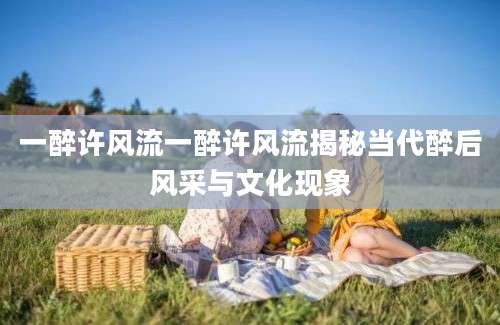 一醉许风流一醉许风流揭秘当代醉后风采与文化现象