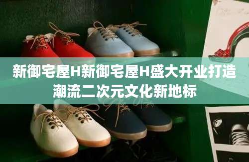 新御宅屋H新御宅屋H盛大开业打造潮流二次元文化新地标