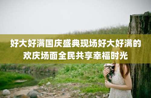 好大好满国庆盛典现场好大好满的欢庆场面全民共享幸福时光