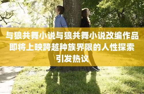 与狼共舞小说与狼共舞小说改编作品即将上映跨越种族界限的人性探索引发热议