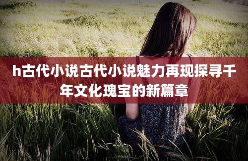 h古代小说古代小说魅力再现探寻千年文化瑰宝的新篇章