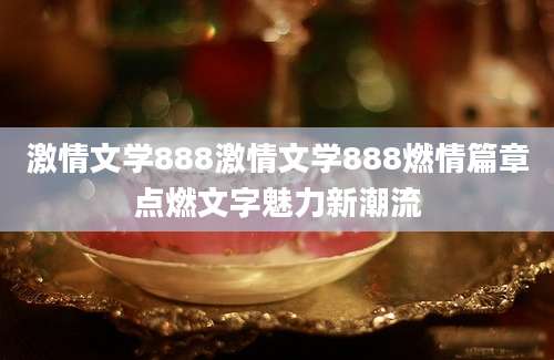 激情文学888激情文学888燃情篇章点燃文字魅力新潮流