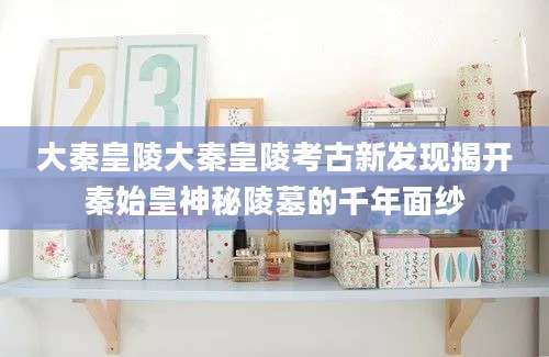 大秦皇陵大秦皇陵考古新发现揭开秦始皇神秘陵墓的千年面纱